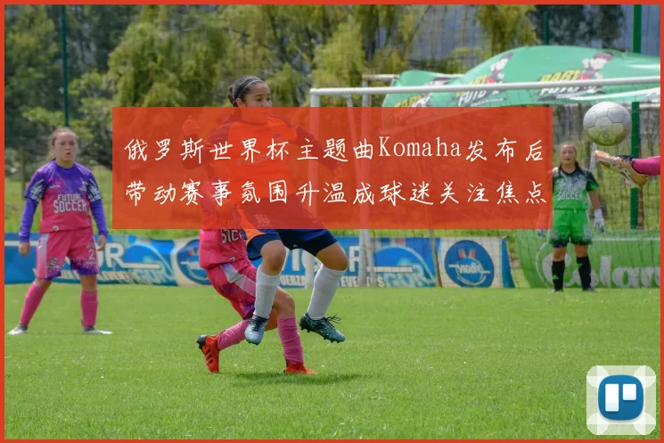 俄罗斯世界杯主题曲Komaha发布后带动赛事氛围升温成球迷关注焦点