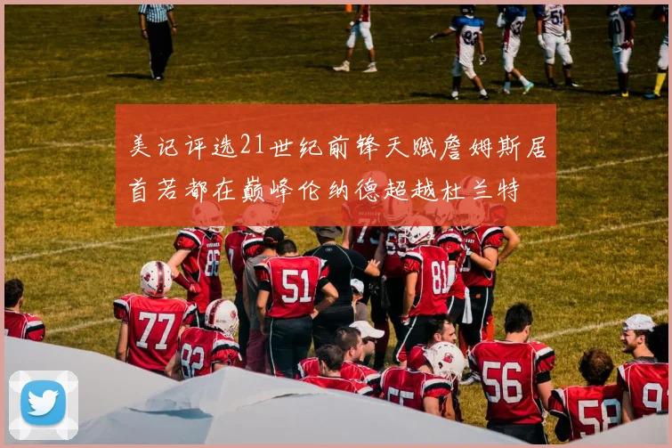 美记评选21世纪前锋天赋詹姆斯居首若都在巅峰伦纳德超越杜兰特