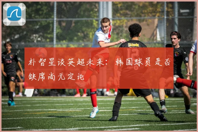 朴智星谈英超未来：韩国球员是否缺席尚无定论