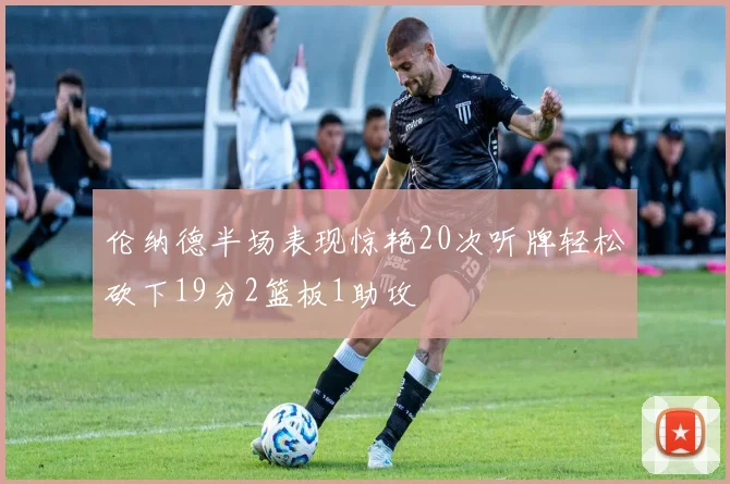 伦纳德半场表现惊艳20次听牌轻松砍下19分2篮板1助攻