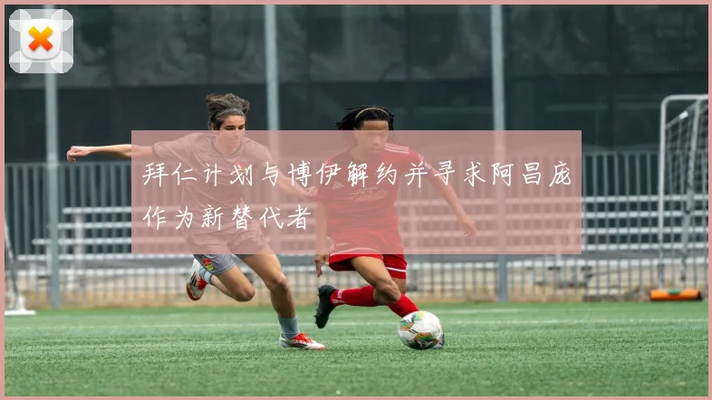 拜仁计划与博伊解约并寻求阿昌庞作为新替代者