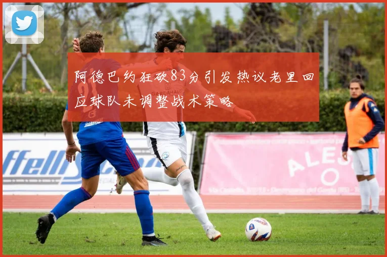 阿德巴约狂砍83分引发热议老里回应球队未调整战术策略