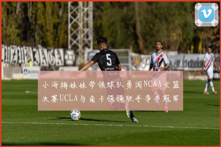 小海梅妹妹带领球队勇闯NCAA女篮决赛UCLA与南卡强强联手争夺冠军