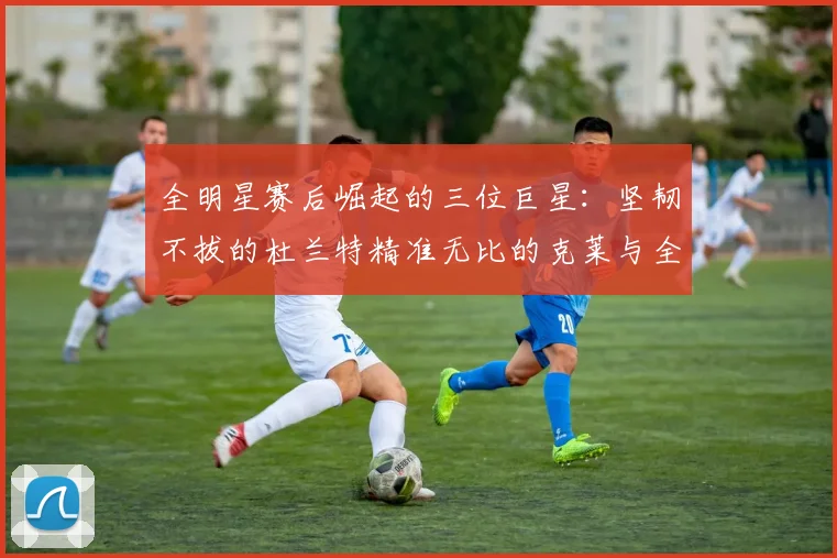 全明星赛后崛起的三位巨星：坚韧不拔的杜兰特精准无比的克莱与全能大师哈登