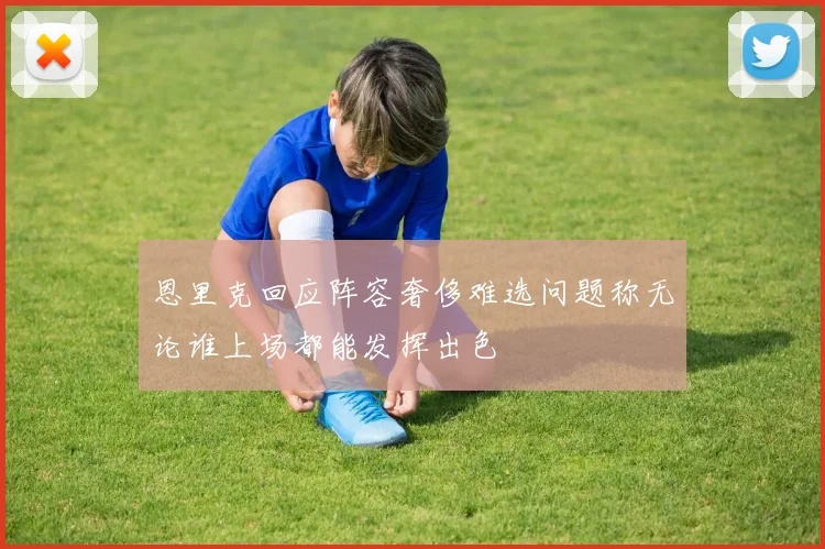 恩里克回应阵容奢侈难选问题称无论谁上场都能发挥出色