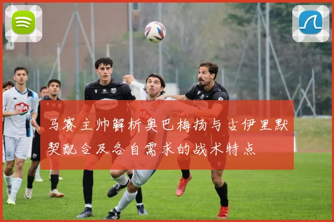 马赛主帅解析奥巴梅扬与古伊里默契配合及各自需求的战术特点