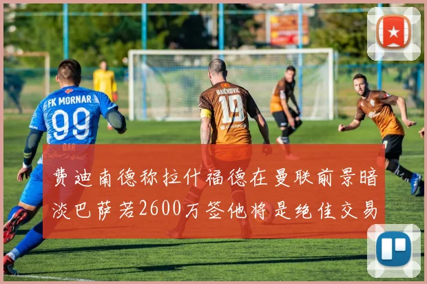 费迪南德称拉什福德在曼联前景暗淡巴萨若2600万签他将是绝佳交易