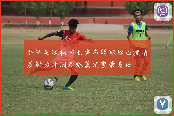 非洲足联秘书长宣布辞职称已澄清质疑为非洲足球奠定繁荣基础