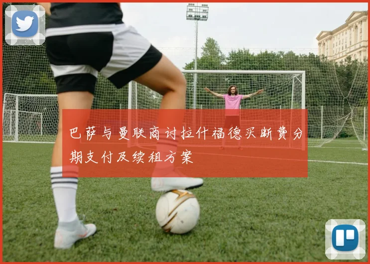 巴萨与曼联商讨拉什福德买断费分期支付及续租方案