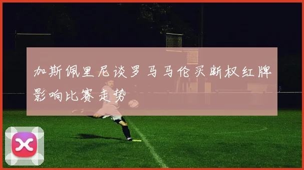 加斯佩里尼谈罗马马伦买断权红牌影响比赛走势
