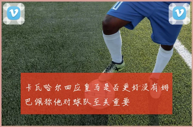 卡瓦哈尔回应皇马是否更好没有姆巴佩称他对球队至关重要