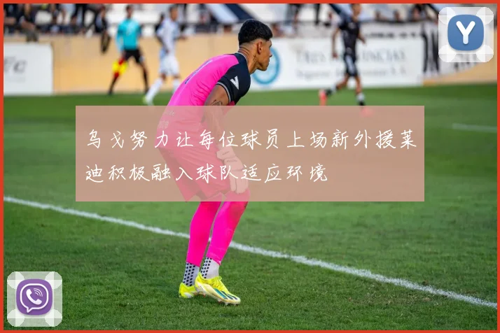 乌戈努力让每位球员上场新外援莱迪积极融入球队适应环境