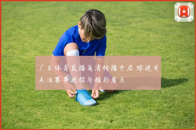 广东体育直播高清转播开启 球迷可关注赛事进程与精彩看点