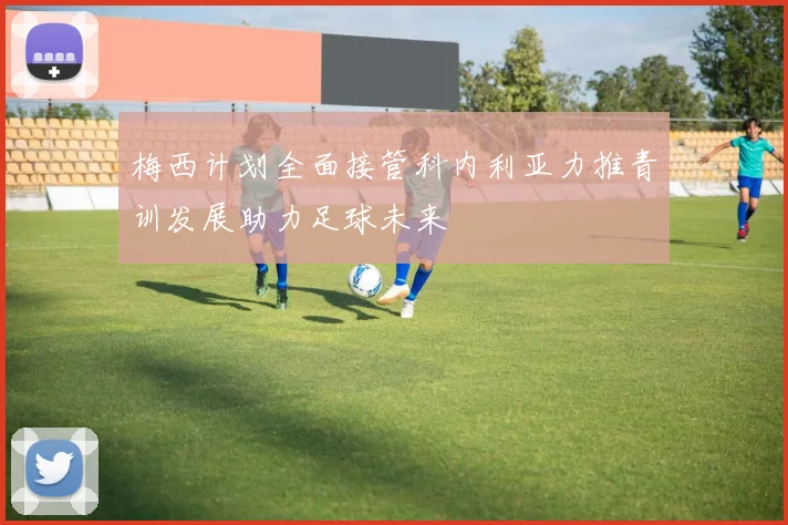 梅西计划全面接管科内利亚力推青训发展助力足球未来