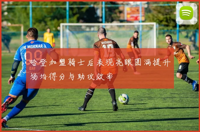 哈登加盟骑士后表现亮眼圆满提升场均得分与助攻效率