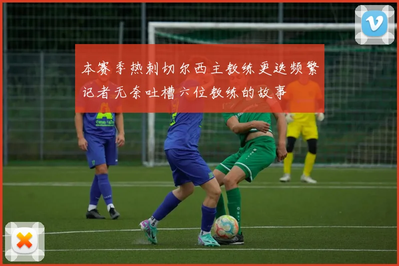 本赛季热刺切尔西主教练更迭频繁记者无奈吐槽六位教练的故事
