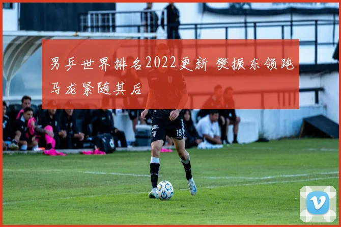 男乒世界排名2022更新 樊振东领跑马龙紧随其后