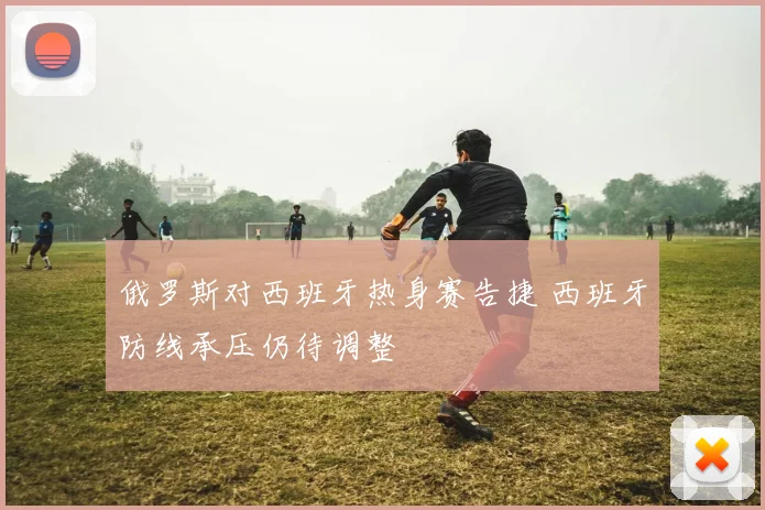 俄罗斯对西班牙热身赛告捷 西班牙防线承压仍待调整