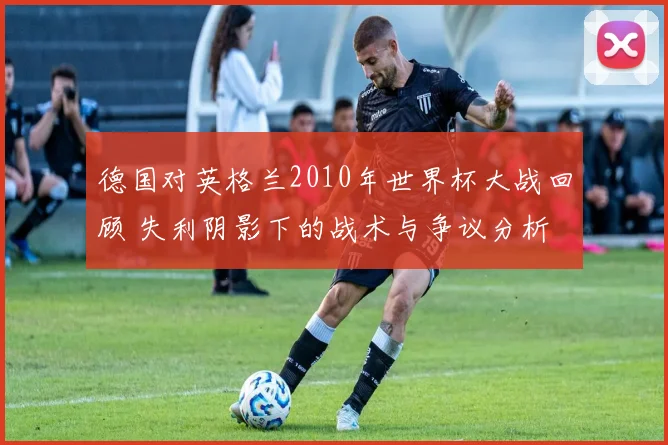 德国对英格兰2010年世界杯大战回顾 失利阴影下的战术与争议分析