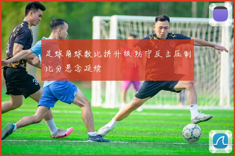 足球角球数比拼升级 防守反击压制比分悬念延续