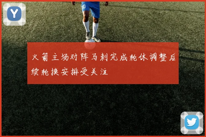 火箭主场对阵马刺完成轮休调整后续轮换安排受关注