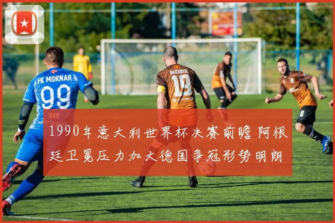 1990年意大利世界杯决赛前瞻 阿根廷卫冕压力加大德国争冠形势明朗