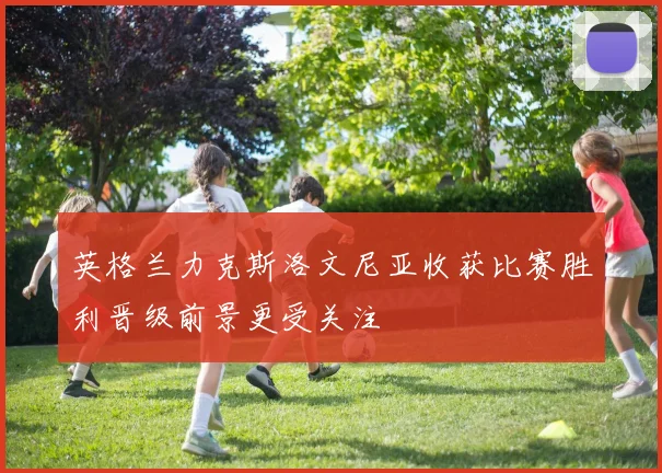 英格兰力克斯洛文尼亚收获比赛胜利晋级前景更受关注