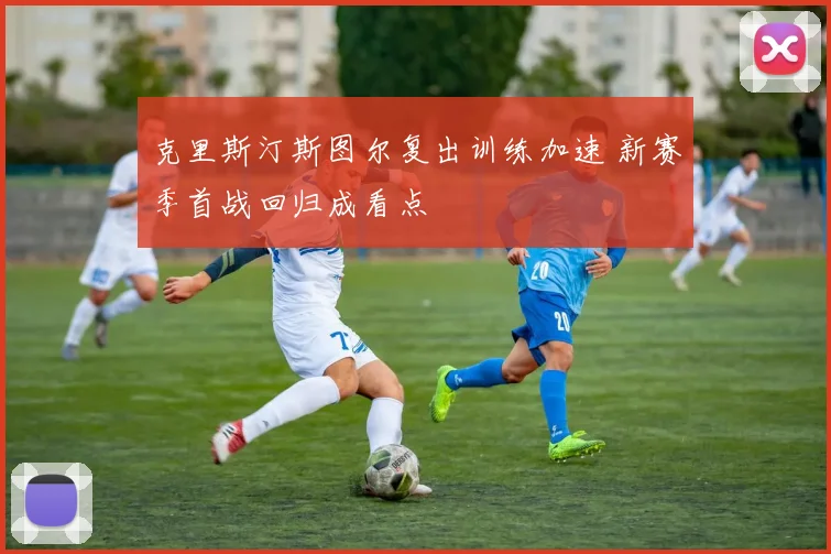 克里斯汀斯图尔复出训练加速 新赛季首战回归成看点