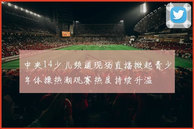 中央14少儿频道现场直播掀起青少年体操热潮观赛热度持续升温