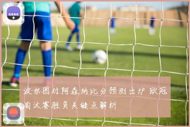 波尔图对阿森纳比分预测出炉 欧冠淘汰赛胜负关键点解析