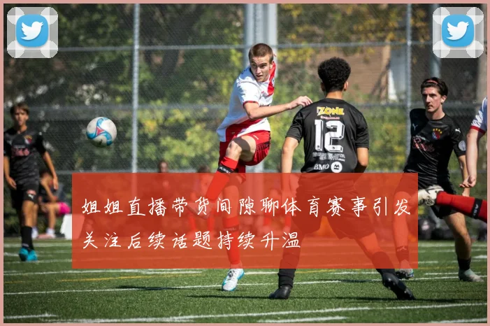 姐姐直播带货间隙聊体育赛事引发关注后续话题持续升温