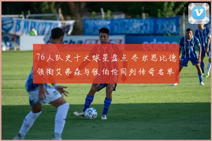 76人队史十大球星盘点 乔尔恩比德领衔艾弗森与张伯伦同列传奇名单