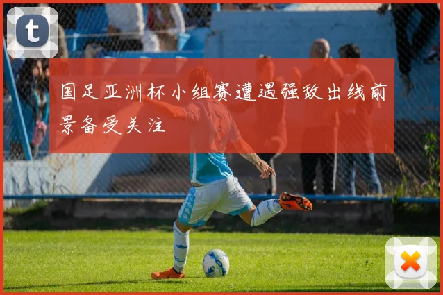 国足亚洲杯小组赛遭遇强敌出线前景备受关注