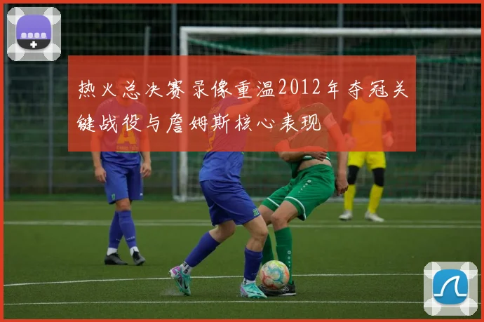 热火总决赛录像重温2012年夺冠关键战役与詹姆斯核心表现