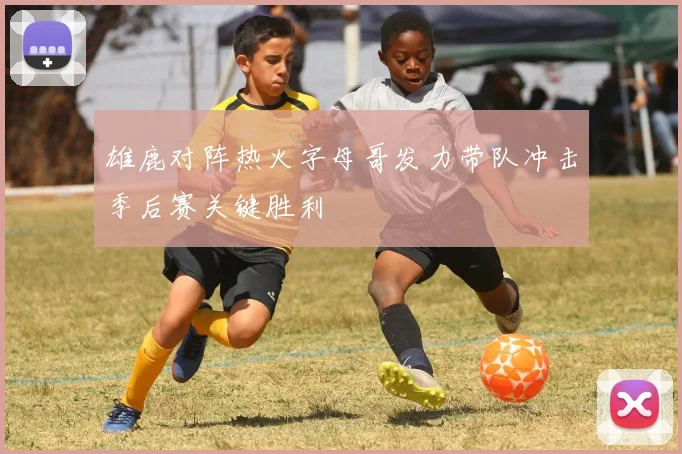 雄鹿对阵热火字母哥发力带队冲击季后赛关键胜利
