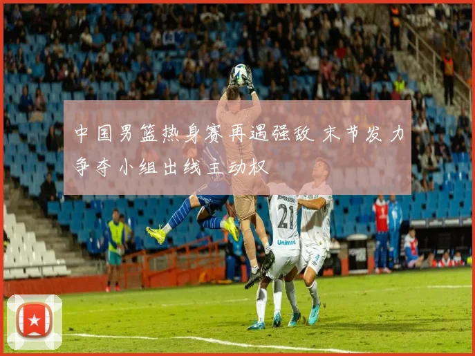 中国男篮热身赛再遇强敌 末节发力争夺小组出线主动权