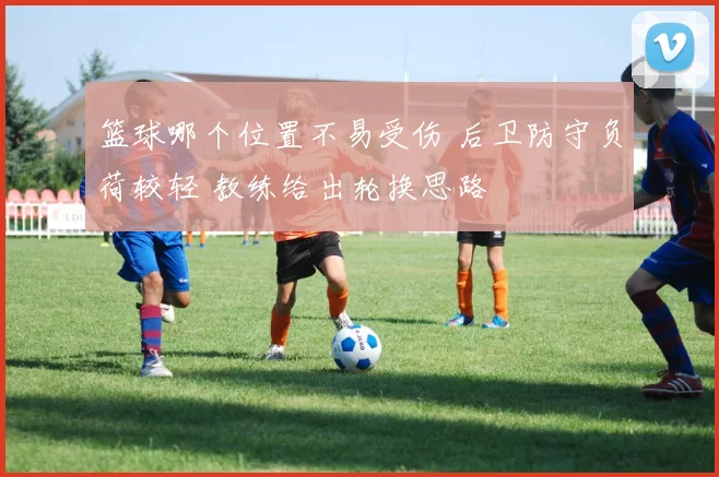 篮球哪个位置不易受伤 后卫防守负荷较轻 教练给出轮换思路