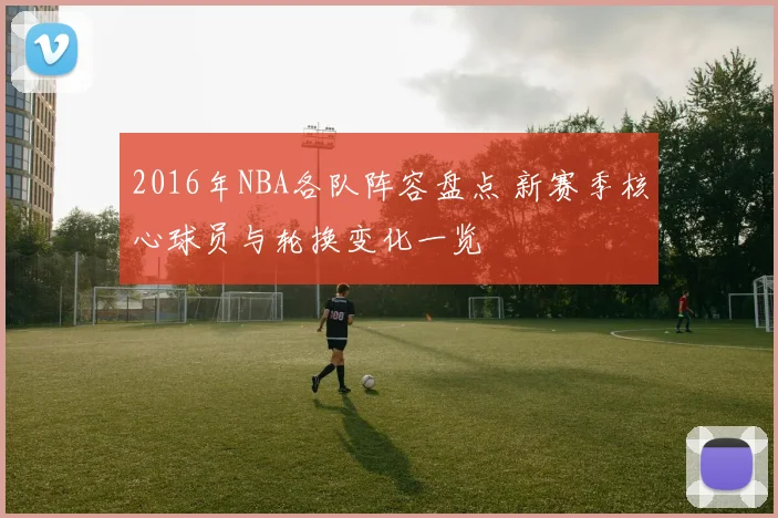 2016年NBA各队阵容盘点 新赛季核心球员与轮换变化一览