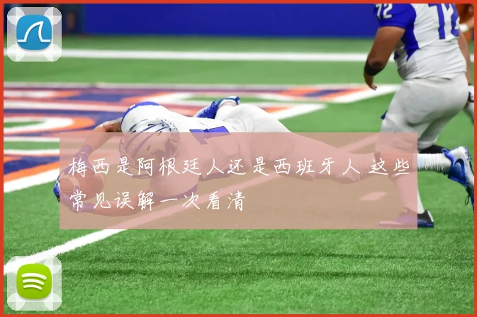 梅西是阿根廷人还是西班牙人 这些常见误解一次看清