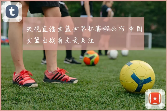 央视直播女篮世界杯赛程公布 中国女篮出战看点受关注