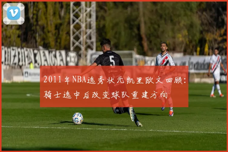 2011年NBA选秀状元凯里欧文回顾：骑士选中后改变球队重建方向