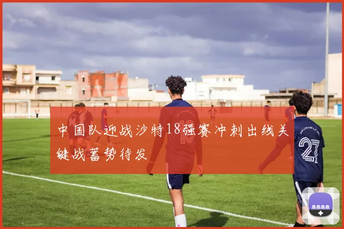 中国队迎战沙特18强赛冲刺出线关键战蓄势待发