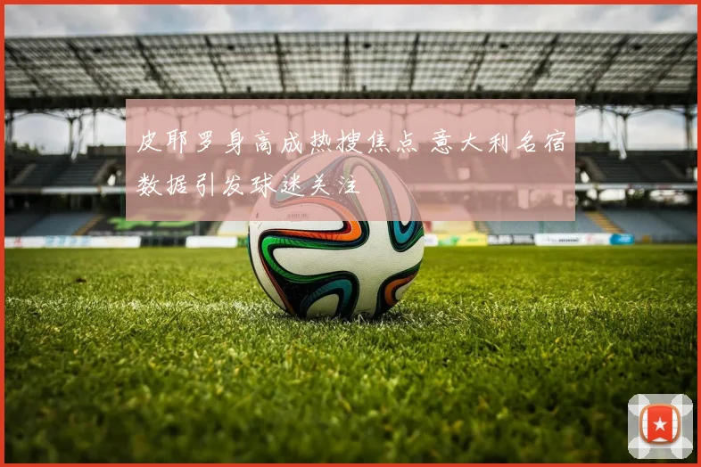 皮耶罗身高成热搜焦点 意大利名宿数据引发球迷关注